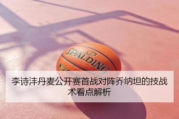 李诗沣丹麦公开赛首战对阵乔纳坦的技战术看点解析